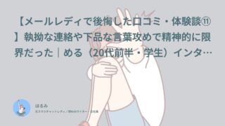 【メールレディで後悔した口コミ・体験談⑪】執拗な連絡や下品な言葉攻めで精神的に限界だった｜める（20代前半・学生）インタビュー