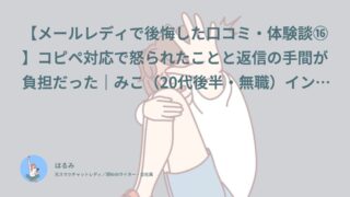【メールレディで後悔した口コミ・体験談⑯】コピペ対応で怒られたことと返信の手間が負担だった｜みこ（20代後半・無職）インタビュー