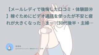 【メールレディで後悔した口コミ・体験談㉚】稼ぐためにビデオ通話を使ったが不安と疲れが大きくなった｜まー（30代後半・主婦）インタビュー